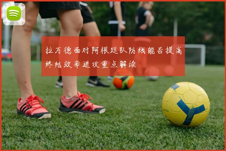 拉万德面对阿根廷队防线能否提高终结效率进攻重点解读