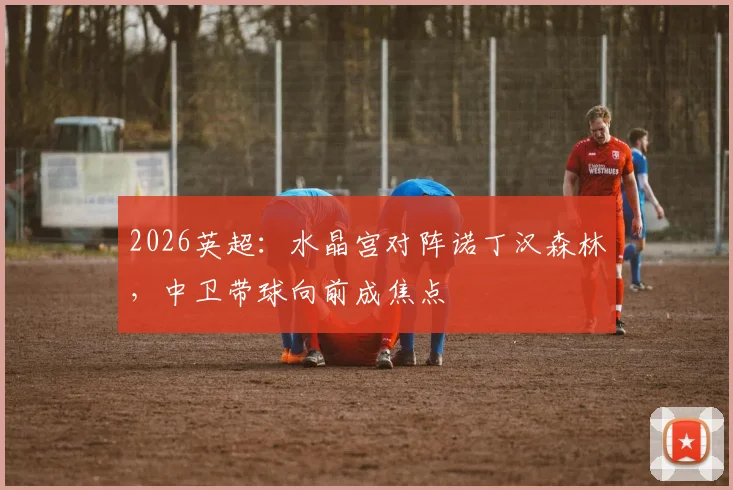 2026英超:水晶宫对阵诺丁汉森林,中卫带球向前成焦点